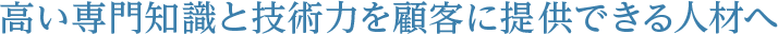 高い専門知識と技術力を顧客に提供できる人材へ