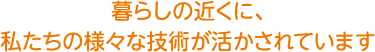 暮らしの近くに、私達の様々な技術が活かされています