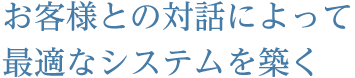 お客様との対話によって最適なシステムを築く